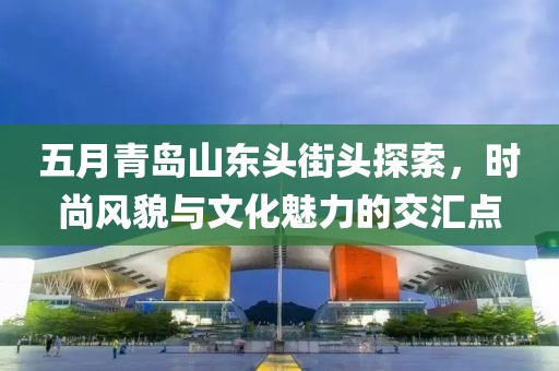 五月青島山東頭街頭探索，時尚風(fēng)貌與文化魅力的交匯點