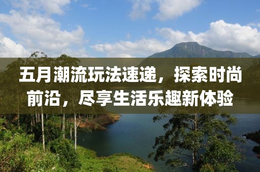 五月潮流玩法速遞，探索時尚前沿，盡享生活樂趣新體驗
