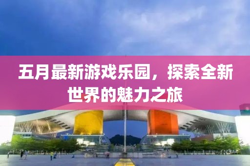 五月最新游戲樂園，探索全新世界的魅力之旅
