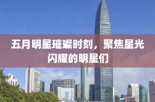 五月明星璀璨時(shí)刻，聚焦星光閃耀的明星們