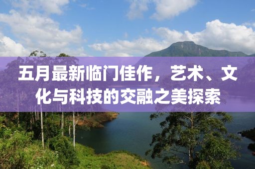 五月最新臨門佳作，藝術、文化與科技的交融之美探索
