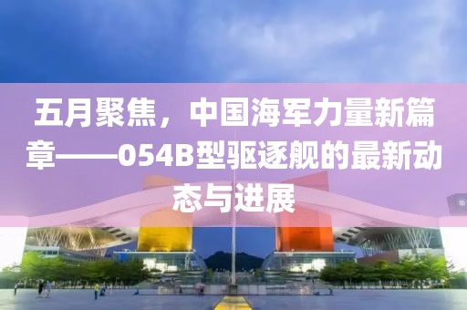五月聚焦，中國海軍力量新篇章——054B型驅(qū)逐艦的最新動(dòng)態(tài)與進(jìn)展