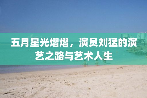 五月星光熠熠，演員劉猛的演藝之路與藝術(shù)人生
