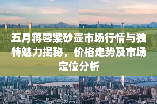 五月蔣蓉紫砂壺市場行情與獨特魅力揭秘，價格走勢及市場定位分析