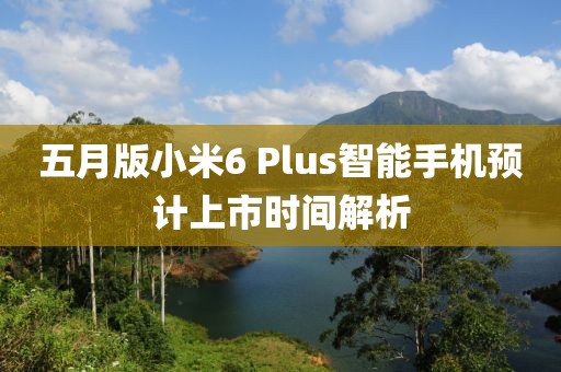五月版小米6 Plus智能手機(jī)預(yù)計(jì)上市時(shí)間解析