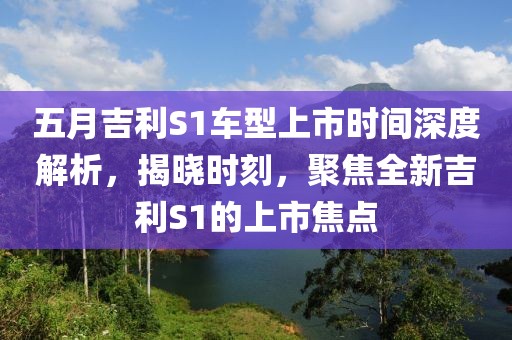 五月吉利S1車型上市時間深度解析，揭曉時刻，聚焦全新吉利S1的上市焦點