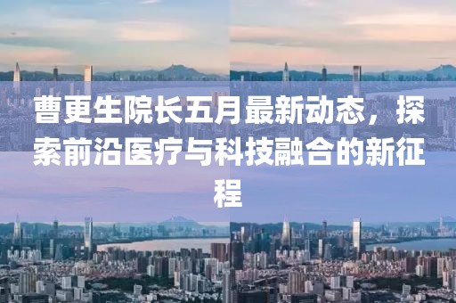 曹更生院長五月最新動態(tài)，探索前沿醫(yī)療與科技融合的新征程