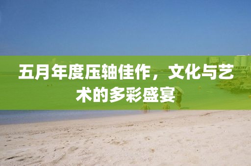 五月年度壓軸佳作，文化與藝術(shù)的多彩盛宴