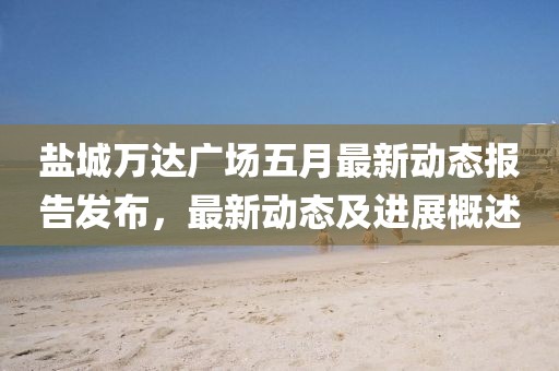 鹽城萬達廣場五月最新動態(tài)報告發(fā)布，最新動態(tài)及進展概述