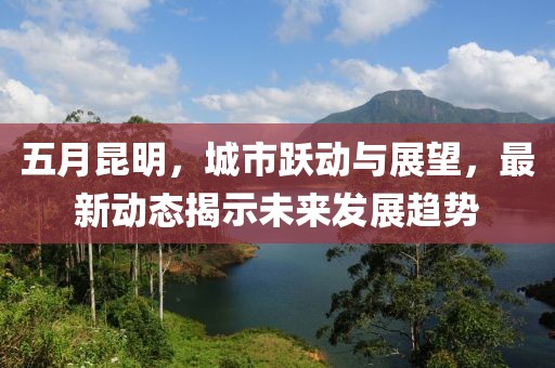 五月昆明，城市躍動(dòng)與展望，最新動(dòng)態(tài)揭示未來發(fā)展趨勢(shì)