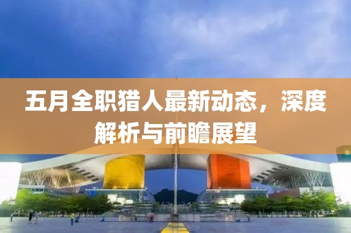 五月全職獵人最新動(dòng)態(tài)，深度解析與前瞻展望