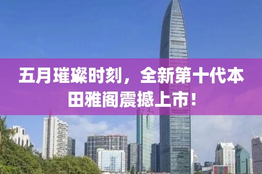 五月璀璨時刻，全新第十代本田雅閣震撼上市！