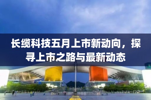 長纜科技五月上市新動向，探尋上市之路與最新動態(tài)
