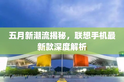 五月新潮流揭秘，聯(lián)想手機最新款深度解析