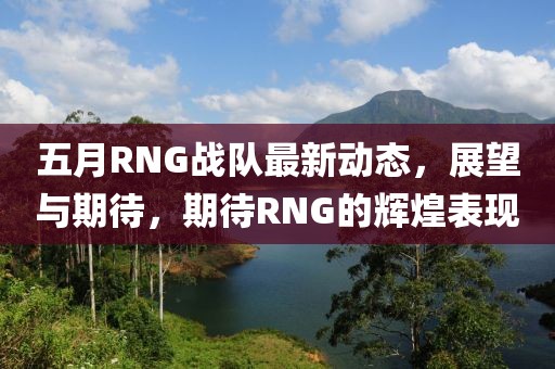 五月RNG戰(zhàn)隊最新動態(tài)，展望與期待，期待RNG的輝煌表現(xiàn)