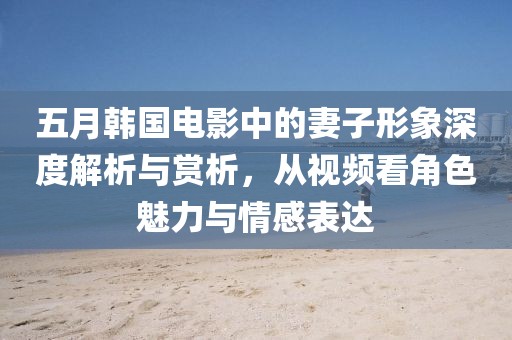 五月韓國電影中的妻子形象深度解析與賞析，從視頻看角色魅力與情感表達
