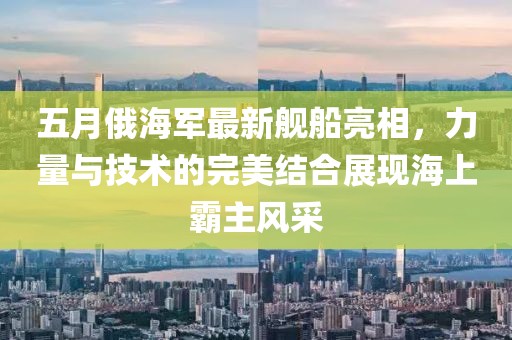 五月俄海軍最新艦船亮相，力量與技術的完美結合展現(xiàn)海上霸主風采