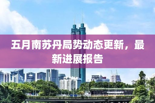 五月南蘇丹局勢(shì)動(dòng)態(tài)更新，最新進(jìn)展報(bào)告