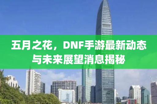 五月之花，DNF手游最新動態(tài)與未來展望消息揭秘