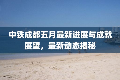 中鐵成都五月最新進(jìn)展與成就展望，最新動態(tài)揭秘