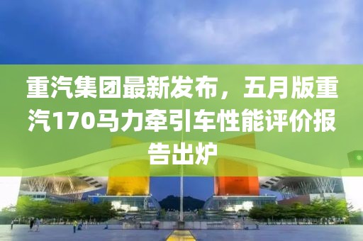 重汽集團(tuán)最新發(fā)布，五月版重汽170馬力牽引車性能評價報告出爐