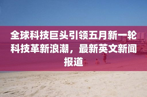 全球科技巨頭引領(lǐng)五月新一輪科技革新浪潮，最新英文新聞報(bào)道