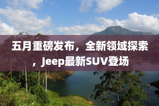 五月重磅發(fā)布，全新領(lǐng)域探索，Jeep最新SUV登場(chǎng)