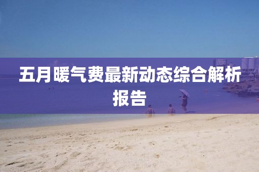 五月暖氣費(fèi)最新動(dòng)態(tài)綜合解析報(bào)告