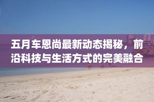 五月車恩尚最新動(dòng)態(tài)揭秘，前沿科技與生活方式的完美融合