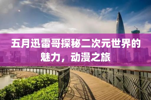 五月迅雷哥探秘二次元世界的魅力，動(dòng)漫之旅