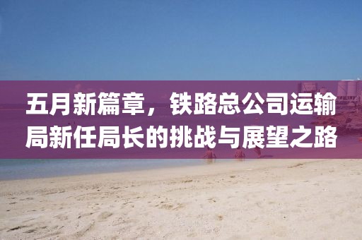 五月新篇章，鐵路總公司運輸局新任局長的挑戰(zhàn)與展望之路