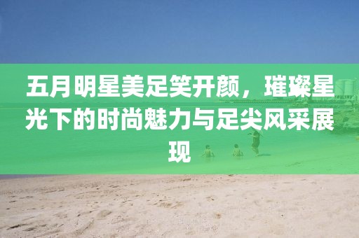 五月明星美足笑開顏，璀璨星光下的時(shí)尚魅力與足尖風(fēng)采展現(xiàn)