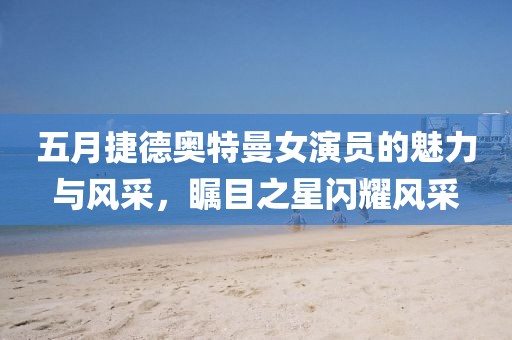 五月捷德奧特曼女演員的魅力與風(fēng)采，矚目之星閃耀風(fēng)采