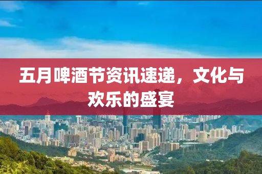 五月啤酒節(jié)資訊速遞，文化與歡樂的盛宴