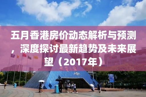 五月香港房?jī)r(jià)動(dòng)態(tài)解析與預(yù)測(cè)，深度探討最新趨勢(shì)及未來展望（2017年）