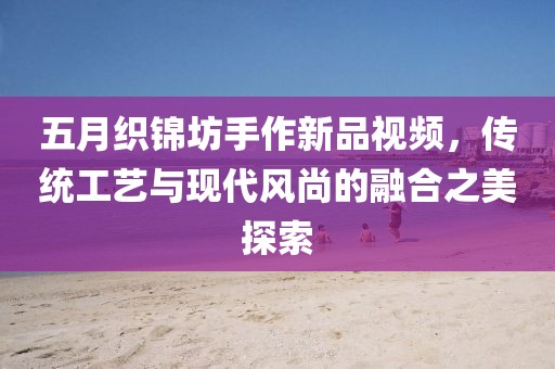 五月織錦坊手作新品視頻，傳統(tǒng)工藝與現(xiàn)代風(fēng)尚的融合之美探索