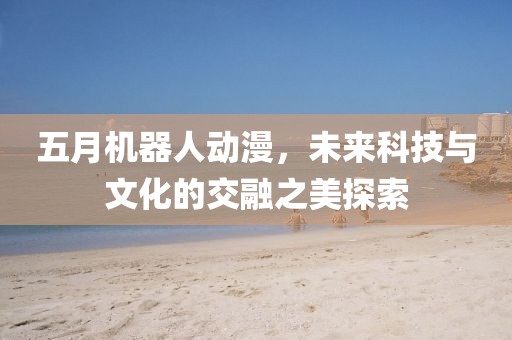 五月機(jī)器人動(dòng)漫，未來科技與文化的交融之美探索