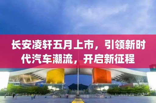 長安凌軒五月上市，引領新時代汽車潮流，開啟新征程