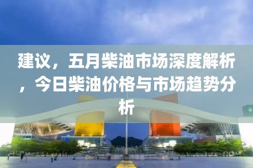 建議，五月柴油市場深度解析，今日柴油價格與市場趨勢分析