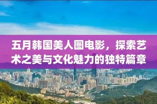 五月韓國美人圖電影，探索藝術(shù)之美與文化魅力的獨(dú)特篇章