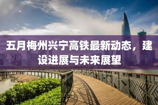 五月梅州興寧高鐵最新動態(tài)，建設(shè)進(jìn)展與未來展望