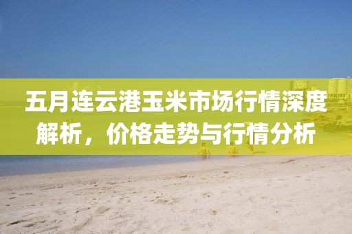 五月連云港玉米市場行情深度解析，價(jià)格走勢與行情分析