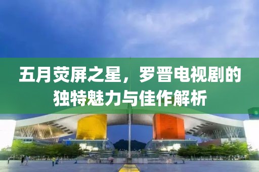 五月熒屏之星，羅晉電視劇的獨特魅力與佳作解析
