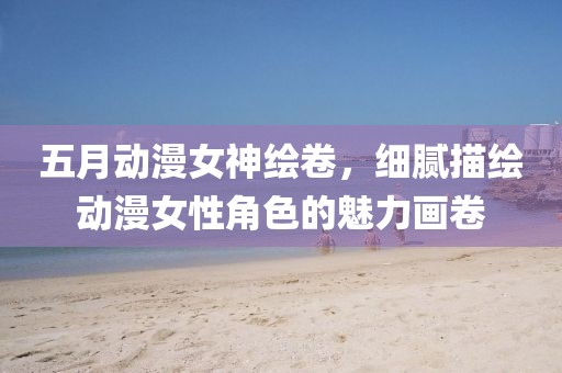 五月動(dòng)漫女神繪卷，細(xì)膩描繪動(dòng)漫女性角色的魅力畫(huà)卷