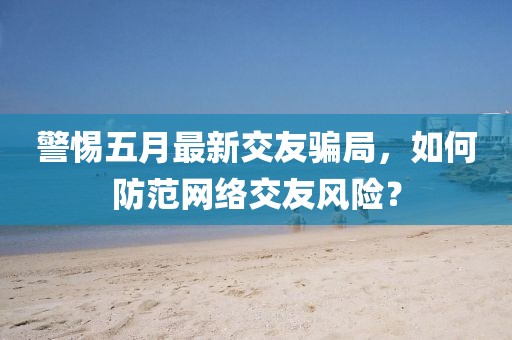 警惕五月最新交友騙局，如何防范網(wǎng)絡(luò)交友風(fēng)險(xiǎn)？