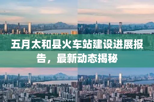 五月太和縣火車站建設進展報告，最新動態(tài)揭秘