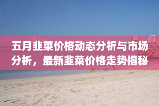五月韭菜價(jià)格動(dòng)態(tài)分析與市場(chǎng)分析，最新韭菜價(jià)格走勢(shì)揭秘