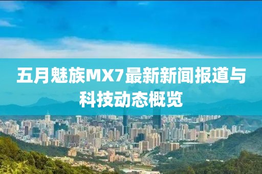 五月魅族MX7最新新聞報(bào)道與科技動(dòng)態(tài)概覽