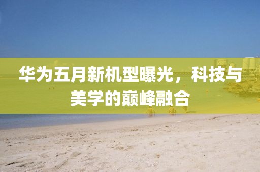 華為五月新機(jī)型曝光，科技與美學(xué)的巔峰融合