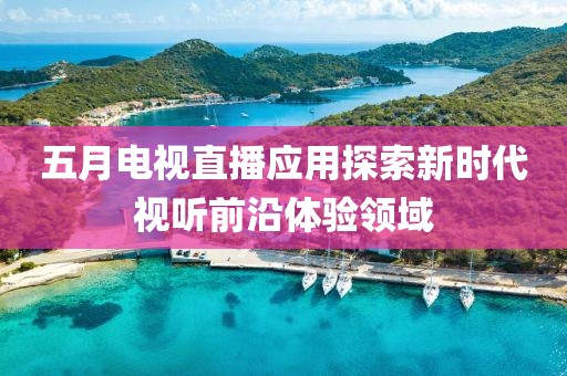 五月電視直播應(yīng)用探索新時代視聽前沿體驗領(lǐng)域
